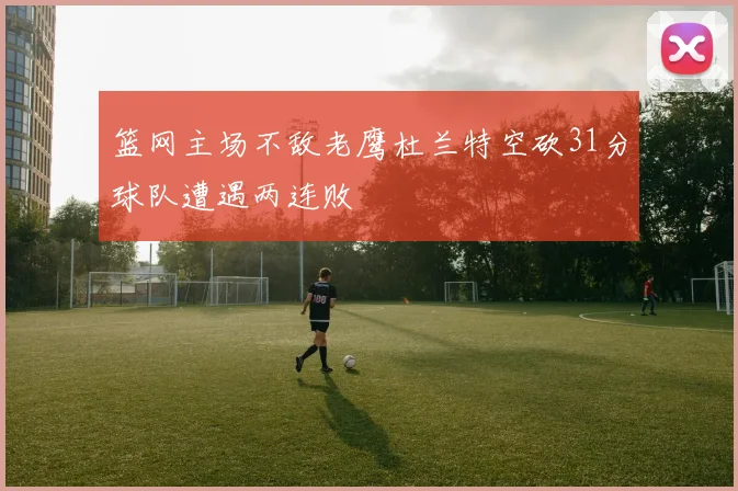 篮网主场不敌老鹰杜兰特空砍31分球队遭遇两连败
