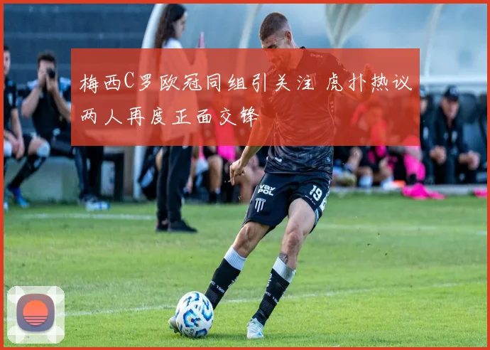 梅西C罗欧冠同组引关注 虎扑热议两人再度正面交锋