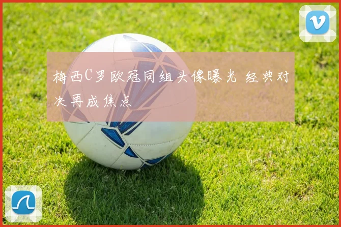 梅西C罗欧冠同组头像曝光 经典对决再成焦点