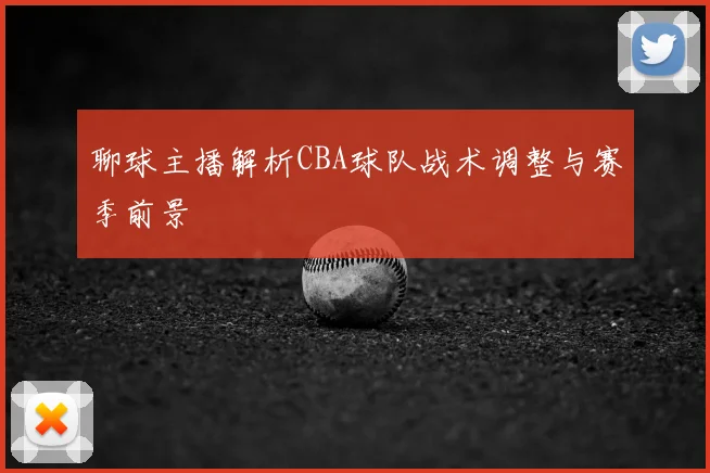 聊球主播解析CBA球队战术调整与赛季前景