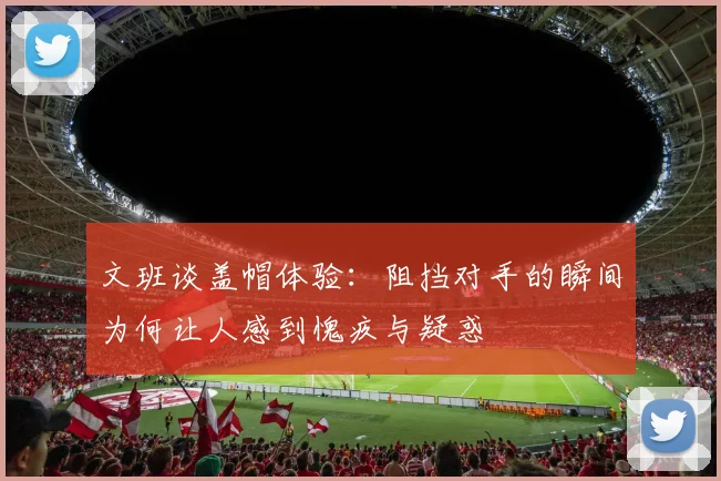 文班谈盖帽体验：阻挡对手的瞬间为何让人感到愧疚与疑惑