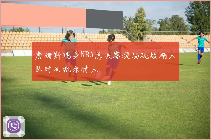 詹姆斯现身NBA总决赛现场观战湖人队对决凯尔特人