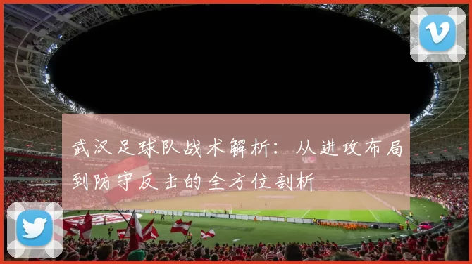 武汉足球队战术解析：从进攻布局到防守反击的全方位剖析