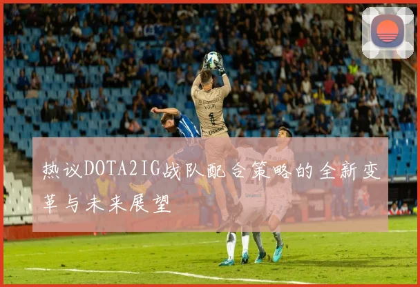 热议DOTA2IG战队配合策略的全新变革与未来展望