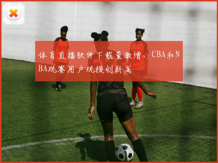 体育直播软件下载量激增，CBA和NBA观赛用户规模创新高