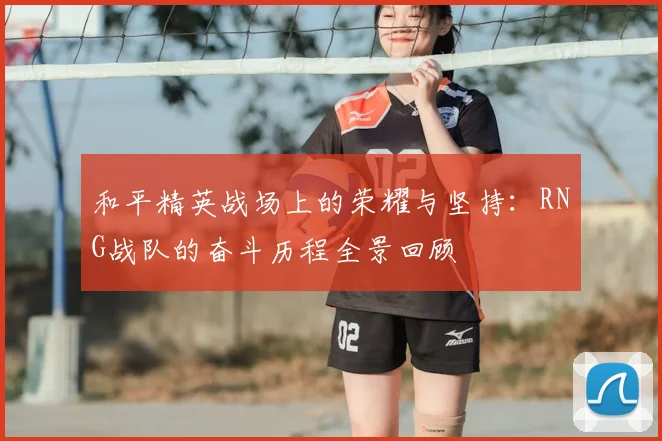 和平精英战场上的荣耀与坚持:RNG战队的奋斗历程全景回顾