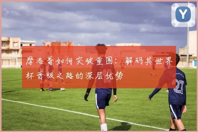 摩洛哥如何突破重围：解码其世界杯晋级之路的深层优势