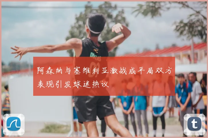 阿森纳与塞维利亚激战成平局双方表现引发球迷热议