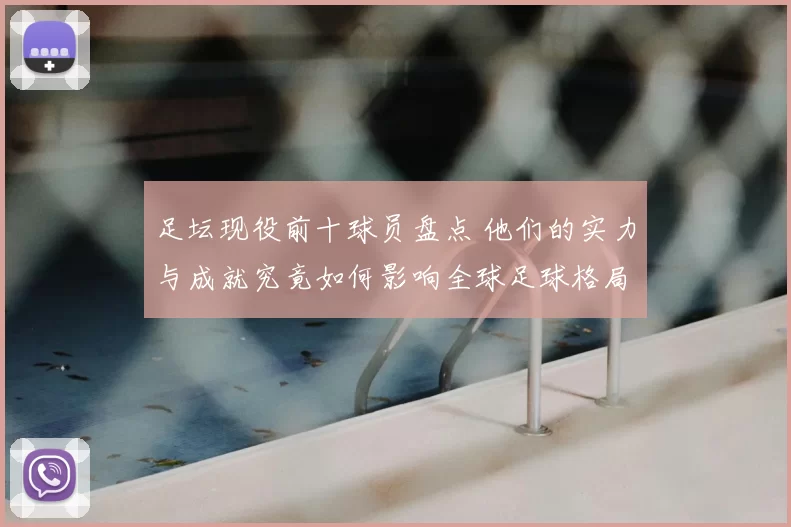 足坛现役前十球员盘点 他们的实力与成就究竟如何影响全球足球格局