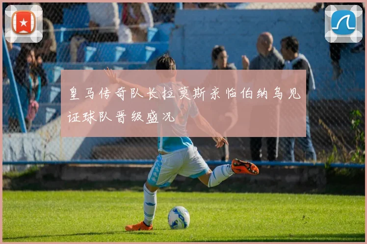 皇马传奇队长拉莫斯亲临伯纳乌见证球队晋级盛况