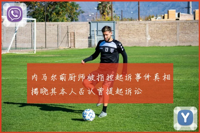 内马尔前厨师被指控起诉事件真相揭晓其本人否认曾提起诉讼