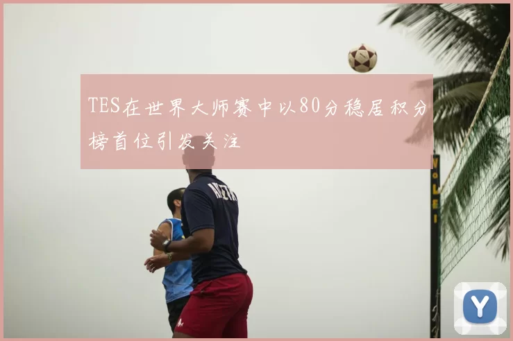 TES在世界大师赛中以80分稳居积分榜首位引发关注