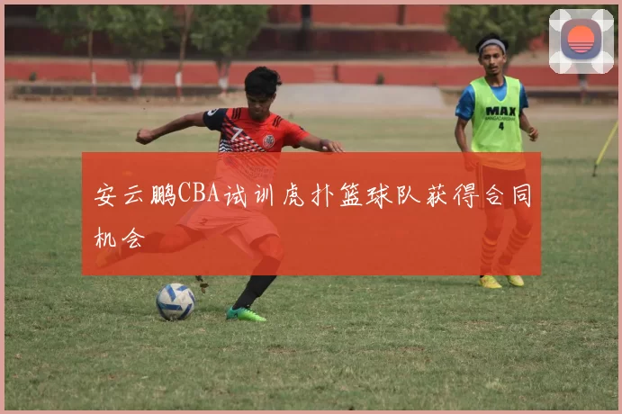 安云鹏CBA试训虎扑篮球队获得合同机会