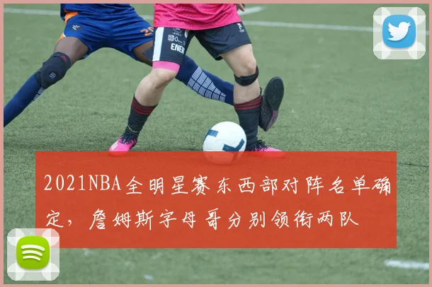 2021NBA全明星赛东西部对阵名单确定，詹姆斯字母哥分别领衔两队
