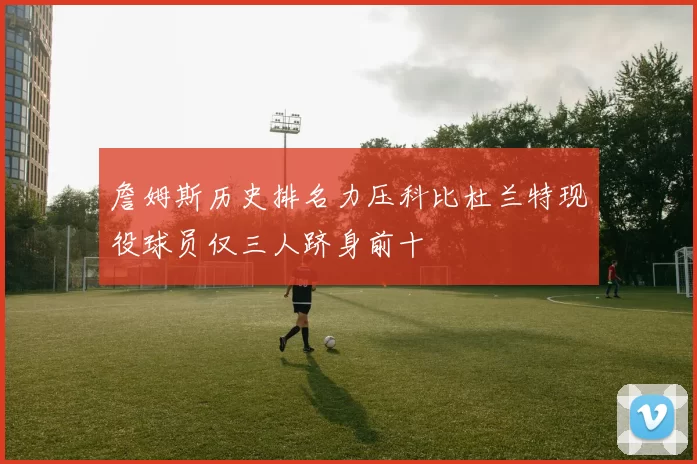詹姆斯历史排名力压科比杜兰特现役球员仅三人跻身前十