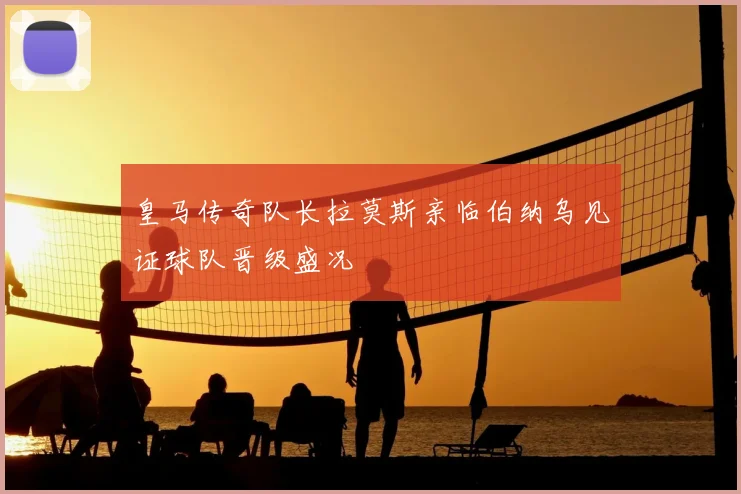 皇马传奇队长拉莫斯亲临伯纳乌见证球队晋级盛况