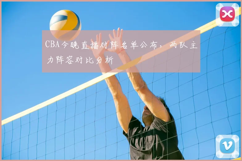 CBA今晚直播对阵名单公布，两队主力阵容对比分析