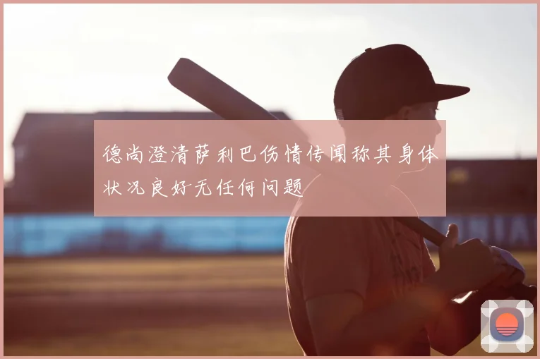 德尚澄清萨利巴伤情传闻称其身体状况良好无任何问题