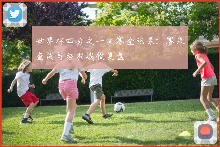 世界杯四分之一决赛全记录:赛果查询与经典战役复盘