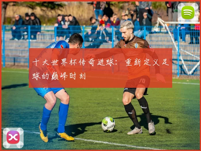 十大世界杯传奇进球：重新定义足球的巅峰时刻