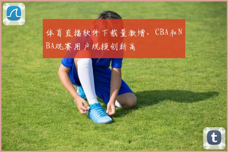 体育直播软件下载量激增，CBA和NBA观赛用户规模创新高