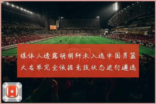 媒体人透露胡明轩未入选中国男篮大名单完全依据竞技状态进行遴选