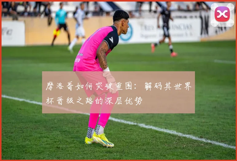 摩洛哥如何突破重围:解码其世界杯晋级之路的深层优势