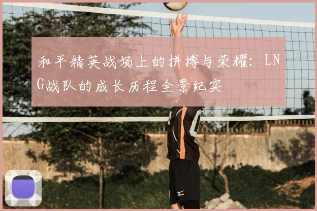 和平精英战场上的拼搏与荣耀:LNG战队的成长历程全景纪实