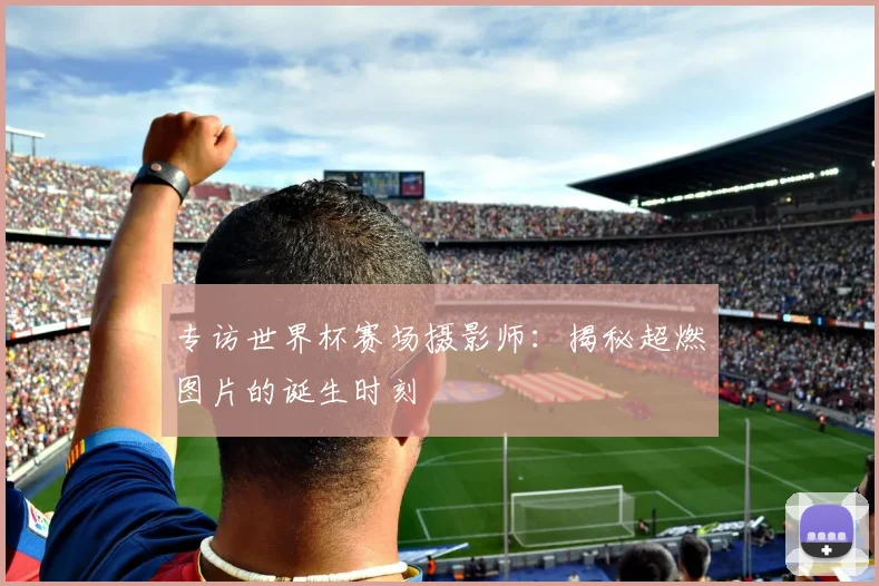 专访世界杯赛场摄影师:揭秘超燃图片的诞生时刻