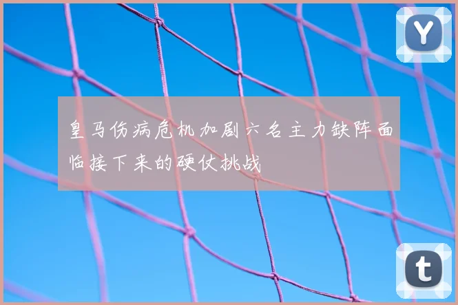 皇马伤病危机加剧六名主力缺阵面临接下来的硬仗挑战