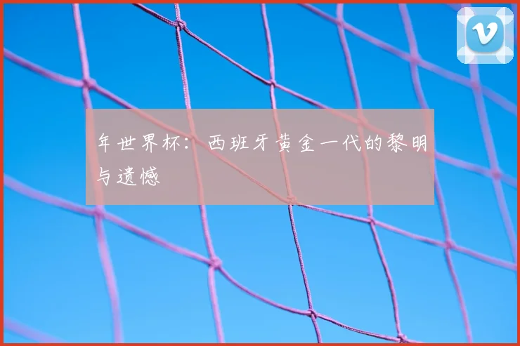 年世界杯：西班牙黄金一代的黎明与遗憾