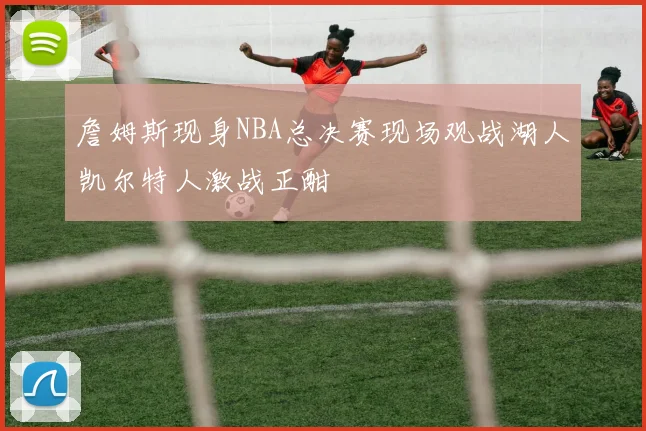 詹姆斯现身NBA总决赛现场观战湖人凯尔特人激战正酣
