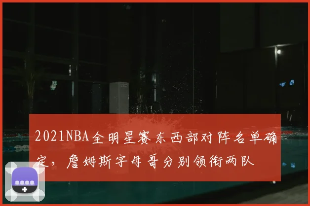 2021NBA全明星赛东西部对阵名单确定,詹姆斯字母哥分别领衔两队