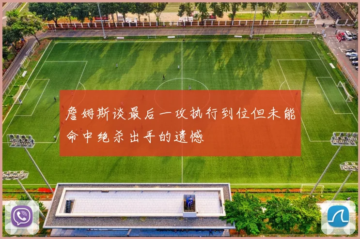 詹姆斯谈最后一攻执行到位但未能命中绝杀出手的遗憾