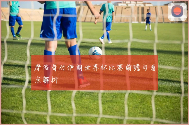 摩洛哥对伊朗世界杯比赛前瞻与看点解析