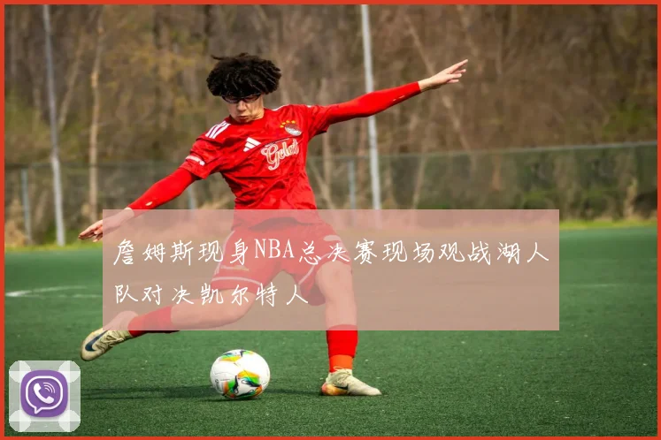 詹姆斯现身NBA总决赛现场观战湖人队对决凯尔特人