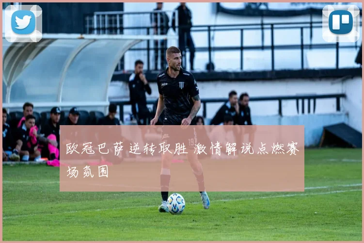 欧冠巴萨逆转取胜 激情解说点燃赛场氛围