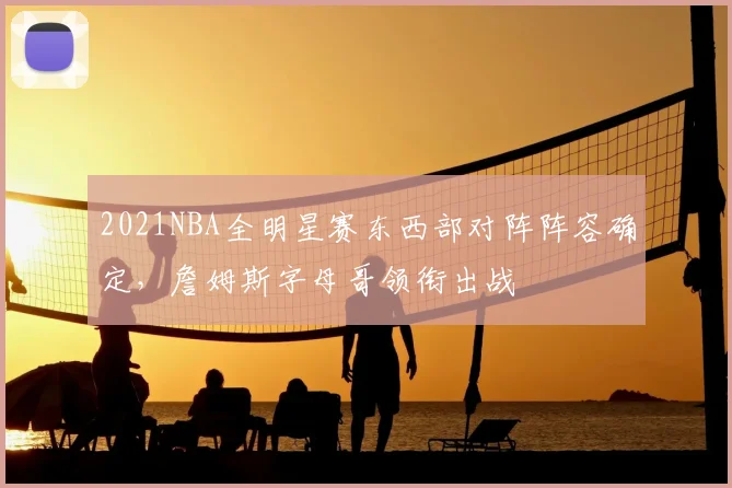 2021NBA全明星赛东西部对阵阵容确定，詹姆斯字母哥领衔出战