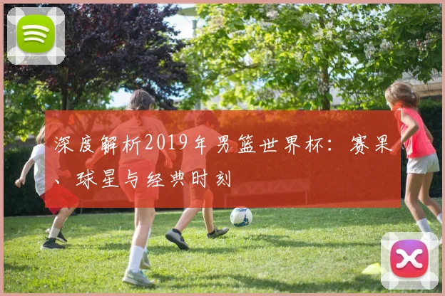 深度解析2019年男篮世界杯：赛果、球星与经典时刻
