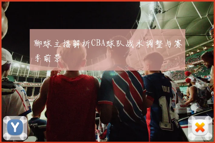 聊球主播解析CBA球队战术调整与赛季前景