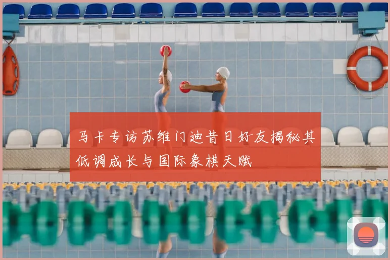 马卡专访苏维门迪昔日好友揭秘其低调成长与国际象棋天赋