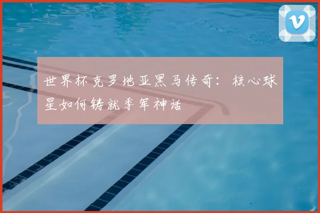 世界杯克罗地亚黑马传奇:核心球星如何铸就季军神话