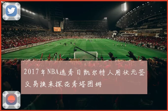 2017年NBA选秀日凯尔特人用状元签交易换来探花秀塔图姆