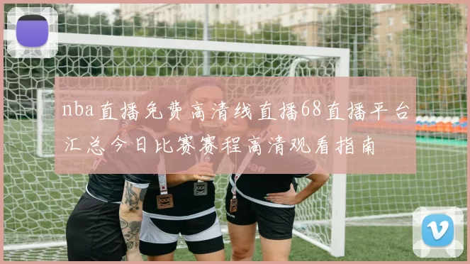nba直播免费高清线直播68直播平台汇总今日比赛赛程高清观看指南