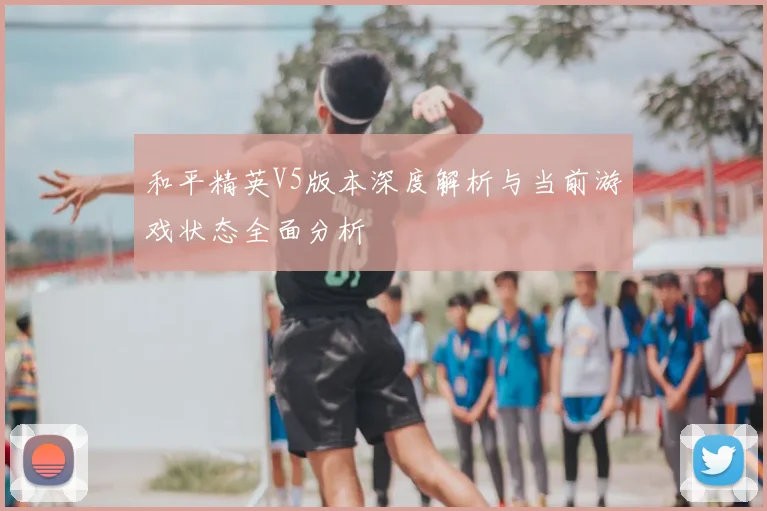 和平精英V5版本深度解析与当前游戏状态全面分析