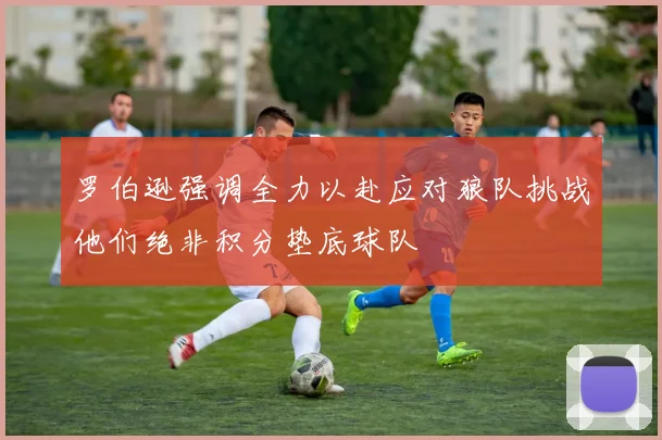 罗伯逊强调全力以赴应对狼队挑战他们绝非积分垫底球队