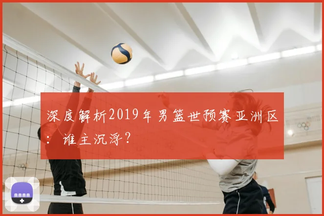 深度解析2019年男篮世预赛亚洲区：谁主沉浮？