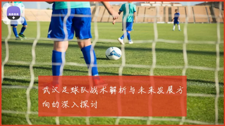 武汉足球队战术解析与未来发展方向的深入探讨