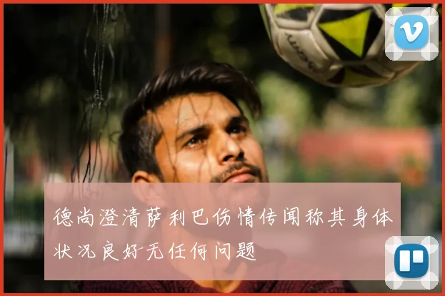 德尚澄清萨利巴伤情传闻称其身体状况良好无任何问题