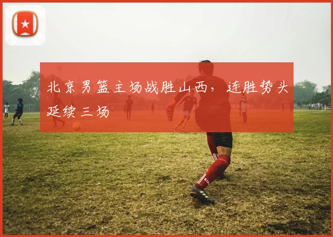 北京男篮主场战胜山西，连胜势头延续三场